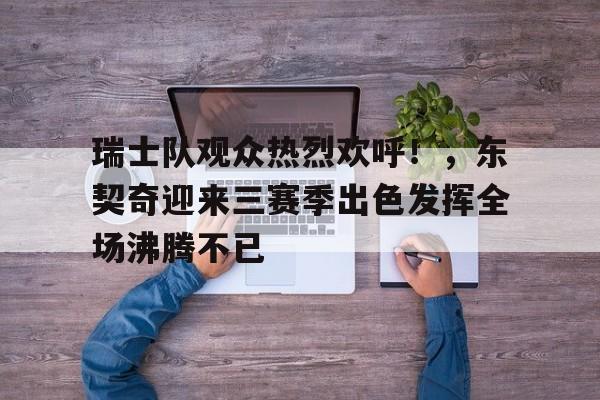 瑞士队观众热烈欢呼！，东契奇迎来三赛季出色发挥全场沸腾不已的简单介绍-开云官网首页