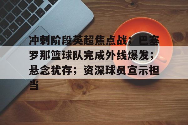 冲刺阶段英超焦点战；巴塞罗那篮球队完成外线爆发；悬念犹存；资深球员宣示担当的简单介绍-开云平台中国