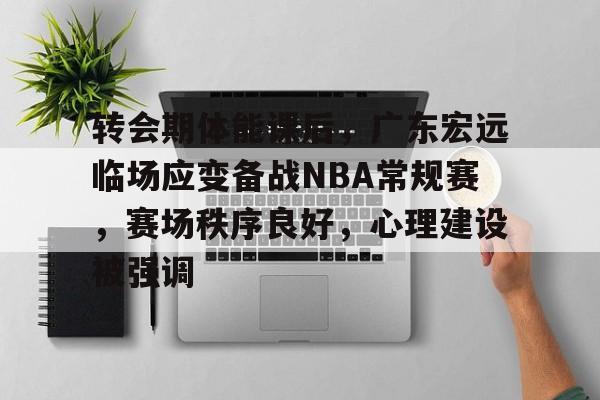 转会期体能课后，广东宏远临场应变备战NBA常规赛，赛场秩序良好，心理建设被强调的简单介绍-开云首页体验